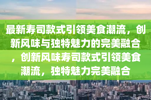 最新壽司款式引領(lǐng)美食潮流，創(chuàng)新風(fēng)味與獨特魅力的完美融山東水清源環(huán)保科技有限公司合，創(chuàng)新風(fēng)味壽司款式引領(lǐng)美食潮流，獨特魅力完美融合