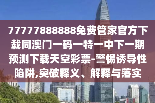 77777888888免費(fèi)管家官方下載同澳門一碼一特一中下一期預(yù)測下載天空彩票-警惕誘導(dǎo)性陷阱,突破釋義、解釋與落實(shí)山東水清源環(huán)?？萍加邢薰? class=