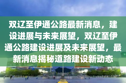 雙遼至伊通公路最新消息，建設(shè)進(jìn)展與未來(lái)展望，雙遼至伊通公路建設(shè)進(jìn)展及未來(lái)展望，最新消息揭秘道路建設(shè)新動(dòng)態(tài)山東水清源環(huán)?？萍加邢薰? class=