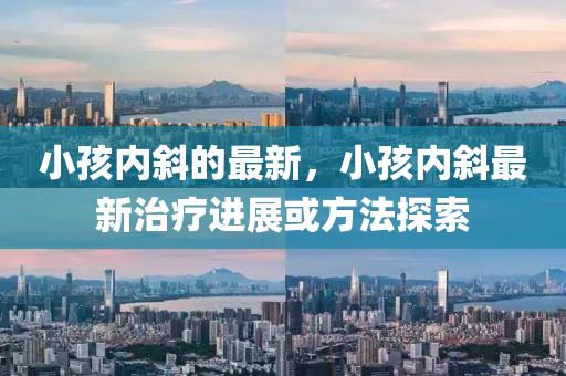 小孩內(nèi)斜的最新，小孩內(nèi)山東水清源環(huán)?？萍加邢薰拘弊钚轮委熯M(jìn)展或方法探索