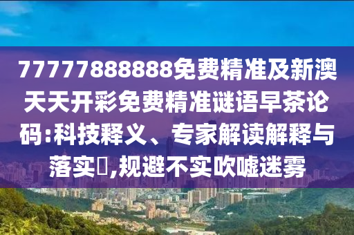 77777888888免費精準(zhǔn)及新澳天天開彩免費精準(zhǔn)謎語早茶論碼:科技釋義、專家解讀解釋與落實?,規(guī)避不實吹噓迷霧山東水清源環(huán)?？萍加邢薰? class=