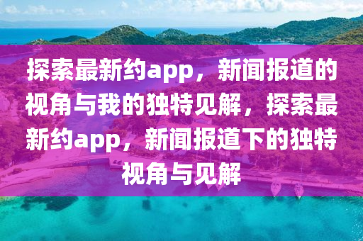 探索最新約app，新聞報(bào)道的視角與我的獨(dú)特見(jiàn)解，山東水清源環(huán)?？萍加邢薰咎剿髯钚录sapp，新聞報(bào)道下的獨(dú)特視角與見(jiàn)解