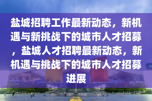 鹽城招聘工作最新動態(tài)，新機遇與新挑戰(zhàn)下的城市人才招募，鹽城人才招聘最新動態(tài)，新機遇與挑戰(zhàn)下的城市人才招募進展山東水清源環(huán)?？萍加邢薰? class=
