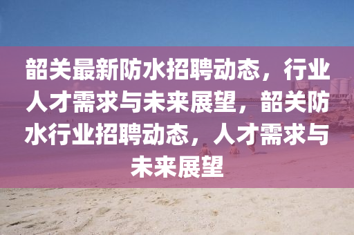 韶關(guān)最新防水招聘動態(tài)，行業(yè)人才需求與未來展望，韶關(guān)防水行業(yè)招聘動態(tài)，人才需求與未來展望山東水清源環(huán)?？萍加邢薰? class=