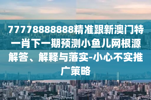 7777888888山東水清源環(huán)?？萍加邢薰?精準跟新澳門特一肖下一期預測小魚兒網(wǎng)根源解答、解釋與落實-小心不實推廣策略