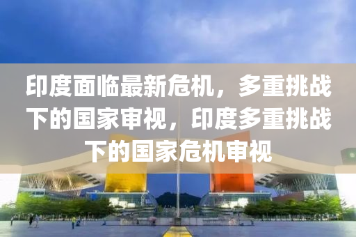 印度面臨最新危機，多重挑戰(zhàn)下的國家審視，印度多重挑戰(zhàn)下的國家危機審視山東水清源環(huán)?？萍加邢薰? class=