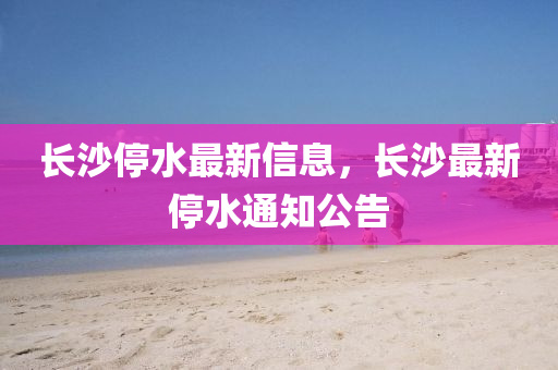 長沙停水最新信息，長沙最新停水通知公告山東水清源環(huán)保科技有限公司