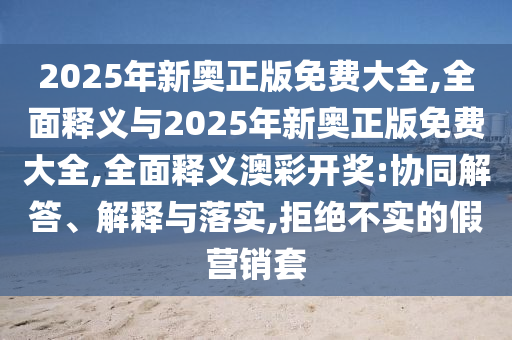 2025年新奧正版免費(fèi)大全,全面釋義與2025年新奧正版免費(fèi)大全,全面釋義澳彩開獎(jiǎng):協(xié)同解答、解釋與落實(shí),拒絕不實(shí)的假營(yíng)銷套山東水清源環(huán)?？萍加邢薰? class=