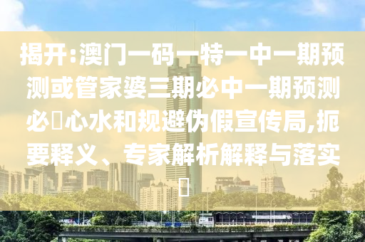 揭開:澳門一碼一特一中一期預(yù)測或管家婆三期必中一期預(yù)測必發(fā)心水和規(guī)避偽假宣傳局,扼要釋義、專家解析解釋與落實?山東水清源環(huán)?？萍加邢薰? class=