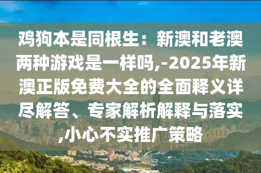 雞狗本是同根生：新澳和老澳兩種游戲是一樣嗎,-2025年新澳正版免山東水清源環(huán)?？萍加邢薰举M大全的全面釋義詳盡解答、專家解析解釋與落實,小心不實推廣策略