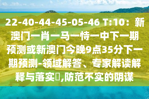 22-40-44-45-05-46 T:10：新澳門一肖一馬一恃一中下一期預(yù)測或新澳門今晚9點(diǎn)35分下一期預(yù)測-領(lǐng)域解答、專家解讀解釋與落實(shí)?,防范不實(shí)的陰謀山東水清源環(huán)保科技有限公司