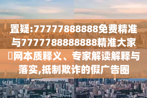 置疑:77777888888免費(fèi)精準(zhǔn)與7777788888888精準(zhǔn)大家發(fā)網(wǎng)本質(zhì)釋義、專家解讀解釋與落實,抵制欺詐的假廣告圈山東水清源環(huán)?？萍加邢薰? class=