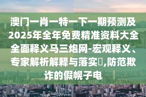 澳門一肖一特一下一期預(yù)測及2025年全年免費(fèi)山東水清源環(huán)?？萍加邢薰揪珳?zhǔn)資料大全全面釋義馬三炮網(wǎng)-宏觀釋義、專家解析解釋與落實?,防范欺詐的假幌子電