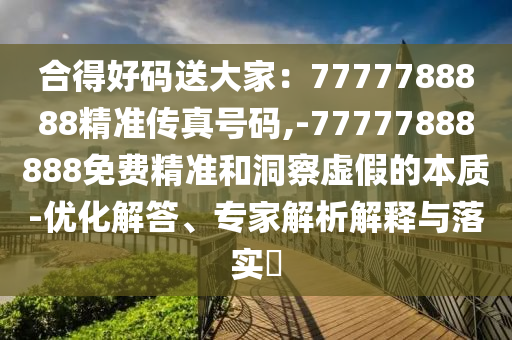 合得好碼送大家：7山東水清源環(huán)保科技有限公司777788888精準(zhǔn)傳真號(hào)碼,-77777888888免費(fèi)精準(zhǔn)和洞察虛假的本質(zhì)-優(yōu)化解答、專家解析解釋與落實(shí)?