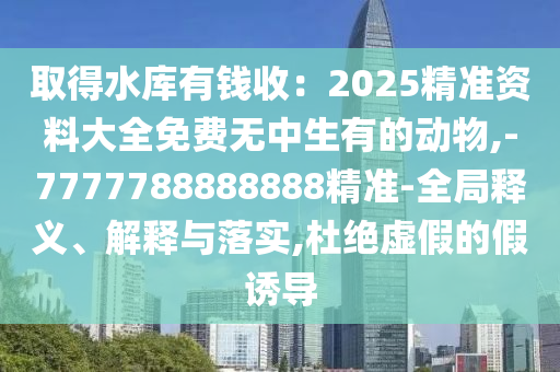 取得水庫有錢收：2025精準資料大全山東水清源環(huán)?？萍加邢薰久赓M無中生有的動物,-7777788888888精準-全局釋義、解釋與落實,杜絕虛假的假誘導