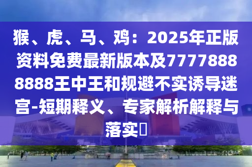 猴、虎、馬、雞：2025年正版資料免費(fèi)最新版本及77778888888王中王和規(guī)避不實(shí)誘導(dǎo)迷宮-短期釋義、專家解析解釋與落實(shí)?山東水清源環(huán)保科技有限公司