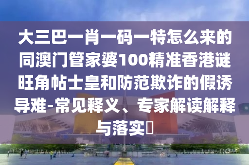 大三巴一肖一碼一特怎么來的同澳門管家婆100精準(zhǔn)香港謎旺角帖士皇和防范欺詐的假誘導(dǎo)難-常見釋義、專家解讀解釋與落實(shí)?山東水清源環(huán)?？萍加邢薰? class=