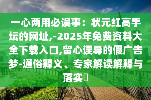 一心兩用必誤事：狀元紅高手壇的網(wǎng)址,-2025年免費(fèi)資料大全下載入山東水清源環(huán)保科技有限公司口,留心誤導(dǎo)的假?gòu)V告夢(mèng)-通俗釋義、專家解讀解釋與落實(shí)?