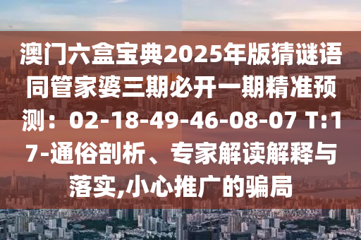 澳門六盒寶典2025年版猜謎語(yǔ)同管家婆三期必開一期精準(zhǔn)預(yù)測(cè)：02-18-49-46山東水清源環(huán)?？萍加邢薰?08-07 T:17-通俗剖析、專家解讀解釋與落實(shí),小心推廣的騙局