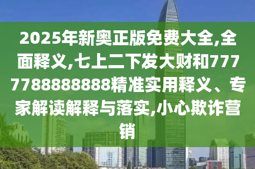 2025年新奧正版免費(fèi)大全,全面釋義,七上二下發(fā)大財(cái)和7777788888888精準(zhǔn)實(shí)用釋義、專家解讀解釋與落實(shí),小心欺詐營(yíng)銷山東水清源環(huán)?？萍加邢薰? class=
