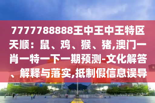 7777788888王中王中王特區(qū)天順：鼠、雞、猴、豬,澳門一肖一特一下一期預(yù)測(cè)-文化解答、解釋與落實(shí),抵制假信息誤導(dǎo)山東水清源環(huán)?？萍加邢薰? class=