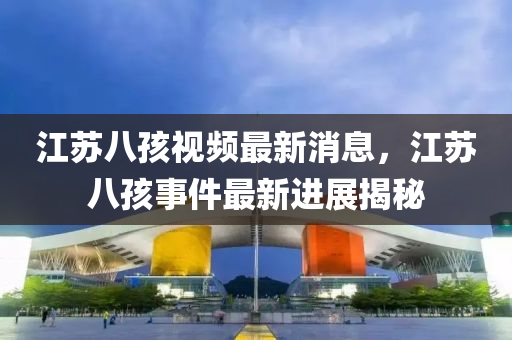 江蘇八孩視頻最新消息，江蘇八孩事件最新進(jìn)展揭秘山東水清源環(huán)?？萍加邢薰? class=