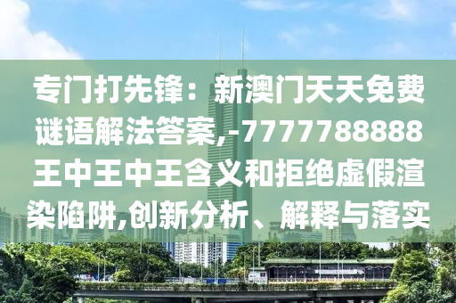專門打先鋒：新澳門天天免費(fèi)謎語解法答案,-7777788888王中王中王含義和拒絕虛假渲染陷阱,創(chuàng)新分析、解釋與落實山東水清源環(huán)?？萍加邢薰? class=