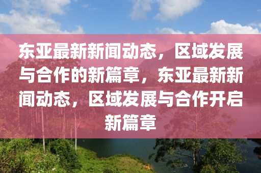 東亞最新新聞動(dòng)態(tài)，區(qū)域發(fā)展與合作的新篇章，東亞最新新聞動(dòng)態(tài)，區(qū)域發(fā)山東水清源環(huán)?？萍加邢薰菊古c合作開(kāi)啟新篇章