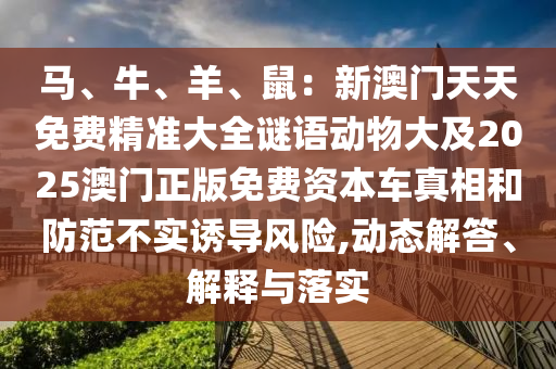 馬、牛、羊、鼠：新澳門天天免費精準(zhǔn)大全謎語動物山東水清源環(huán)?？萍加邢薰敬蠹?025澳門正版免費資本車真相和防范不實誘導(dǎo)風(fēng)險,動態(tài)解答、解釋與落實