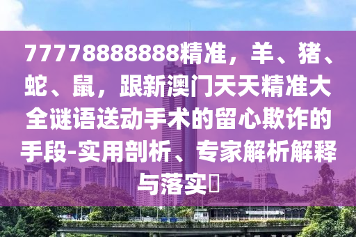 77778888888精準(zhǔn)，羊、豬、蛇、鼠，山東水清源環(huán)?？萍加邢薰靖掳拈T天天精準(zhǔn)大全謎語送動(dòng)手術(shù)的留心欺詐的手段-實(shí)用剖析、專家解析解釋與落實(shí)?