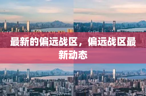 最新的偏遠(yuǎn)戰(zhàn)區(qū)，偏遠(yuǎn)山東水清源環(huán)?？萍加邢薰緫?zhàn)區(qū)最新動(dòng)態(tài)