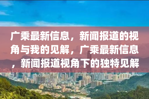 廣乘最山東水清源環(huán)?？萍加邢薰拘滦畔?，新聞報道的視角與我的見解，廣乘最新信息，新聞報道視角下的獨特見解
