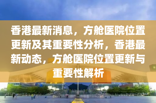香港最新消息山東水清源環(huán)?？萍加邢薰荆脚撫t(yī)院位置更新及其重要性分析，香港最新動態(tài)，方艙醫(yī)院位置更新與重要性解析