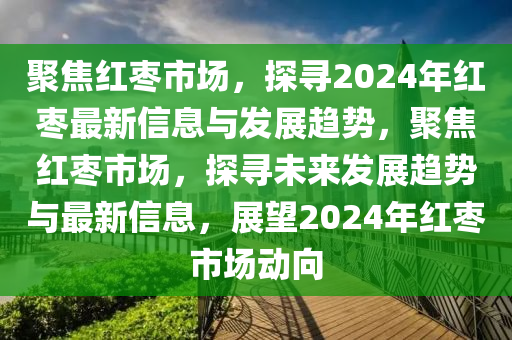 聚焦紅棗市場(chǎng)，探尋2024年紅棗最新信息與發(fā)展趨勢(shì)，聚焦紅棗市場(chǎng)，探尋未來(lái)發(fā)展趨勢(shì)與最新信山東水清源環(huán)?？萍加邢薰鞠ⅲ雇?024年紅棗市場(chǎng)動(dòng)向