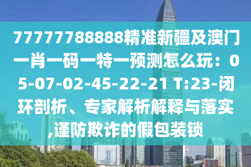 77777788888精準新疆及澳門一肖一碼一特一預測怎么玩：05-07-02-45-22山東水清源環(huán)?？萍加邢薰?21 T:23-閉環(huán)剖析、專家解析解釋與落實,謹防欺詐的假包裝鎖