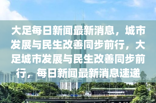 大足每日新聞最新消息，城市發(fā)展與民生改善同步前行，大足城市發(fā)展與民生改善同步前行，每日新聞最新消息速遞山東水清源環(huán)保科技有限公司