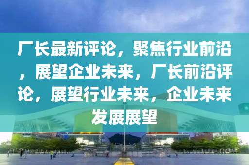 廠長最新評論，聚焦行業(yè)前沿，展望企業(yè)未來，山東水清源環(huán)?？萍加邢薰緩S長前沿評論，展望行業(yè)未來，企業(yè)未來發(fā)展展望