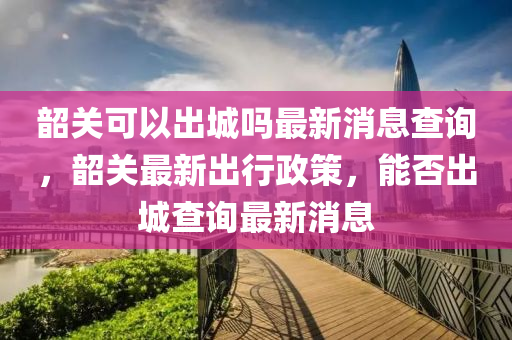 韶關(guān)可以出城嗎最新消息查詢，韶關(guān)最新出行政策，能否出城查詢最新消息山東水清源環(huán)?？萍加邢薰? class=
