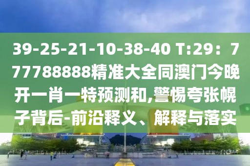 39-25-21-10-38-40 T:29：山東水清源環(huán)?？萍加邢薰?77788888精準(zhǔn)大全同澳門今晚開一肖一特預(yù)測(cè)和,警惕夸張幌子背后-前沿釋義、解釋與落實(shí)