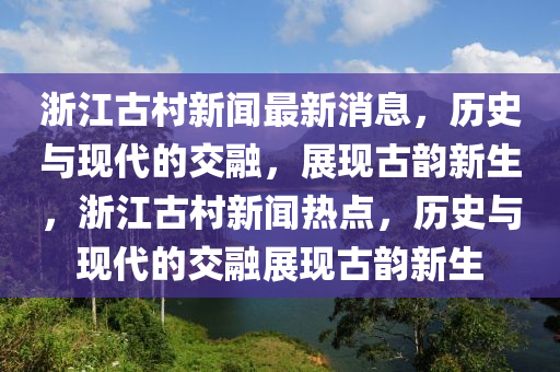 浙江古村新聞最新消息，歷史與現(xiàn)代的交融，展現(xiàn)古韻新生，浙江古村新聞熱點，歷史山東水清源環(huán)?？萍加邢薰九c現(xiàn)代的交融展現(xiàn)古韻新生