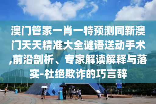 澳門管家一肖一特預(yù)測同新澳門天天精準(zhǔn)大全謎語送動手術(shù),前沿剖析、專家解讀解釋與落實(shí)-杜絕欺詐的巧言山東水清源環(huán)?？萍加邢薰巨o