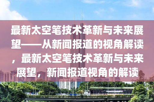 最新太空筆技術革新與未來展望——從新聞報道的視角解讀，最新太空筆技術革新與未來展望，新聞報道視角的解讀山東水清源環(huán)?？萍加邢薰? class=