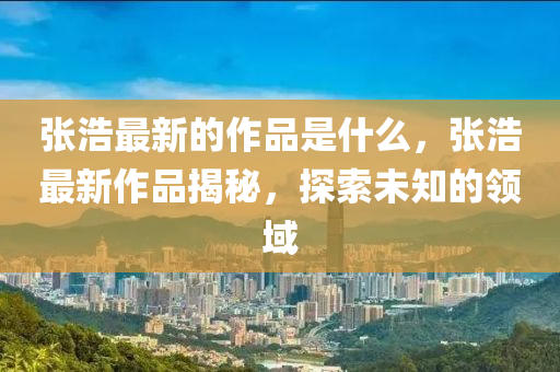 張浩最新的作品是什么，張浩最新作品揭秘，山東水清源環(huán)?？萍加邢薰咎剿魑粗念I(lǐng)域