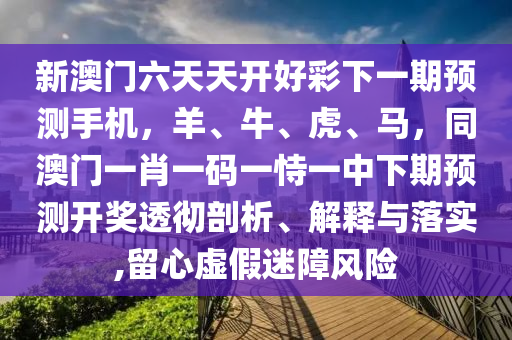 新澳門六天天開好彩下一期預測手機，羊、牛、虎、馬，同澳門一肖一碼一恃一中下期預測開獎透徹剖析、解釋與落實,留心虛假迷障風險山東水清源環(huán)保科技有限公司