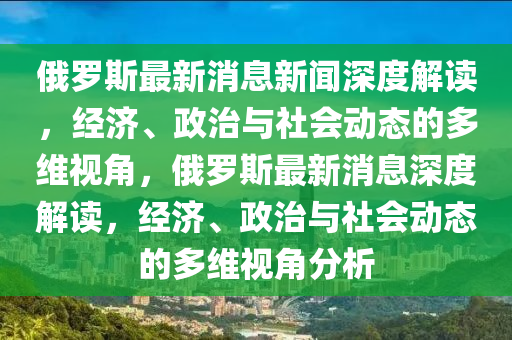俄羅斯最新消息新聞深度解讀，山東水清源環(huán)?？萍加邢薰窘?jīng)濟、政治與社會動態(tài)的多維視角，俄羅斯最新消息深度解讀，經(jīng)濟、政治與社會動態(tài)的多維視角分析