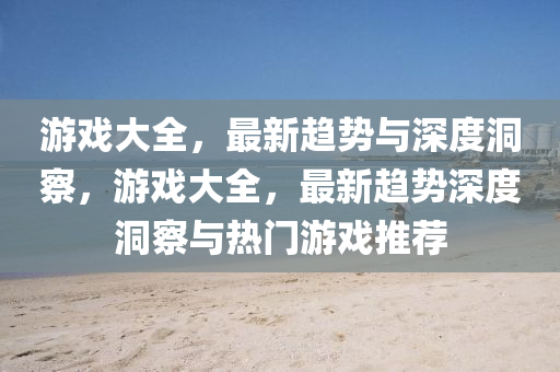 游戲大全，最新趨勢與深度洞察，游戲大全，最新趨勢深度洞察與熱門游戲推薦山東水清源環(huán)?？萍加邢薰? class=