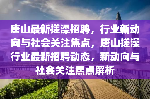 唐山最新搓澡招聘，行業(yè)新動(dòng)向與社會(huì)關(guān)注焦點(diǎn)，唐山搓澡行業(yè)最新招聘動(dòng)態(tài)，新動(dòng)向與社會(huì)關(guān)注焦點(diǎn)解析山東水清源環(huán)?？萍加邢薰? class=