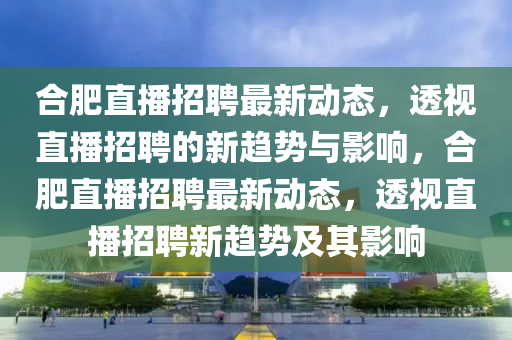 合肥直播招聘最新動(dòng)態(tài)，透視直播招聘的新趨勢(shì)與影響，合山東水清源環(huán)?？萍加邢薰痉手辈フ衅缸钚聞?dòng)態(tài)，透視直播招聘新趨勢(shì)及其影響