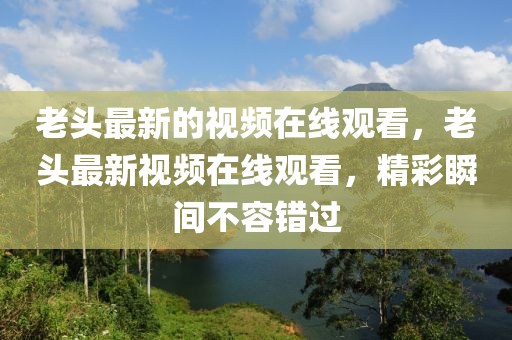 老頭最新的視頻在線觀看，老頭最新視頻在線觀看，精彩山東水清源環(huán)保科技有限公司瞬間不容錯(cuò)過