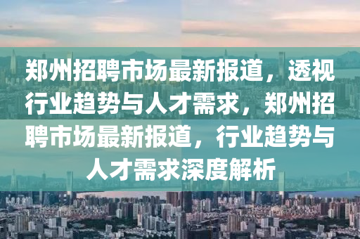 鄭州招聘市場最新報(bào)道，透視行業(yè)趨勢與人才需求，鄭州招聘市山東水清源環(huán)?？萍加邢薰緢鲎钚聢?bào)道，行業(yè)趨勢與人才需求深度解析